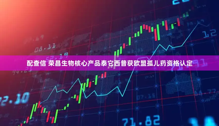配查信 荣昌生物核心产品泰它西普获欧盟孤儿药资格认定