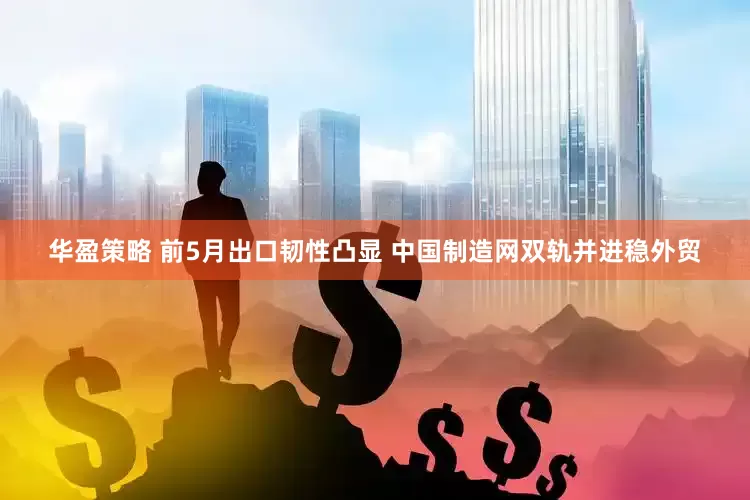 华盈策略 前5月出口韧性凸显 中国制造网双轨并进稳外贸