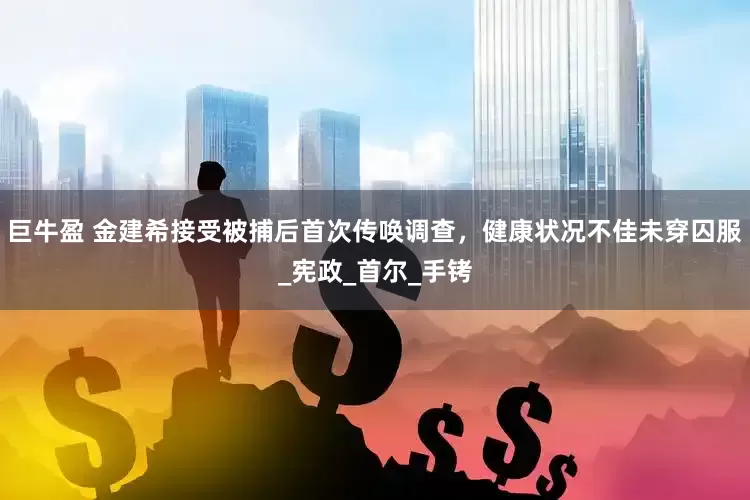 巨牛盈 金建希接受被捕后首次传唤调查，健康状况不佳未穿囚服_宪政_首尔_手铐