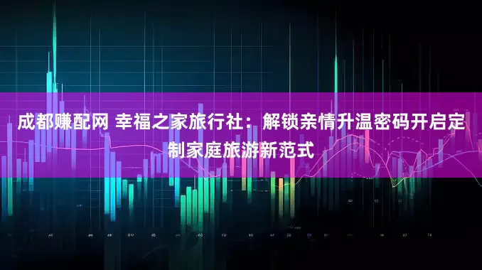 成都赚配网 幸福之家旅行社：解锁亲情升温密码开启定制家庭旅游新范式