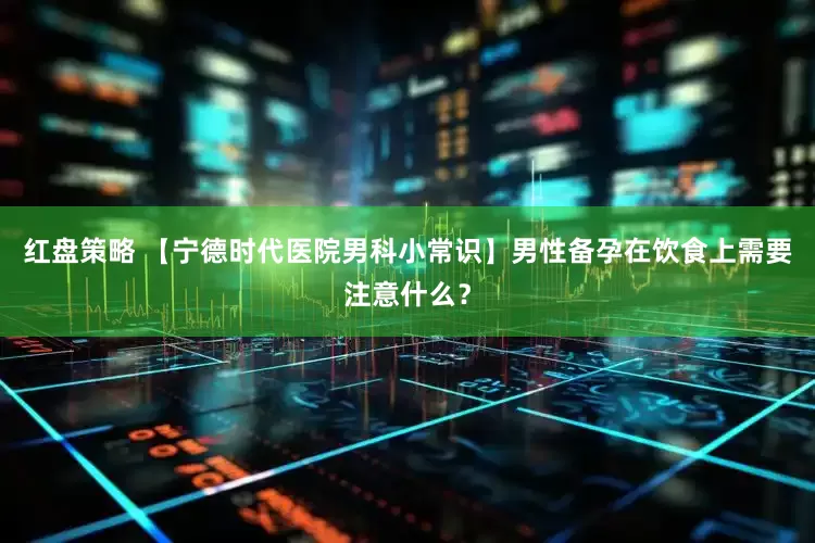 红盘策略 【宁德时代医院男科小常识】男性备孕在饮食上需要注意什么？