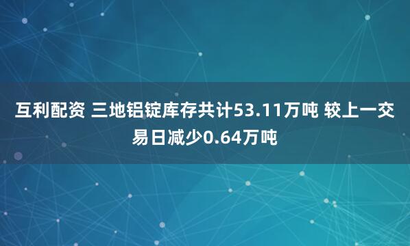 互利配资 三地铝锭库存共计53.11万吨 较上一交易日减少0.64万吨