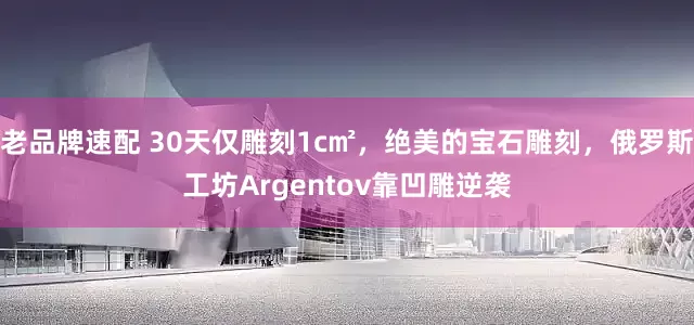 老品牌速配 30天仅雕刻1c㎡，绝美的宝石雕刻，俄罗斯工坊Argentov靠凹雕逆袭