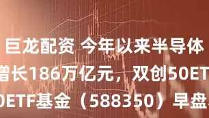 巨龙配资 今年以来半导体A股市值增长186万亿元，双创50ETF基金（588350）早盘小幅上涨