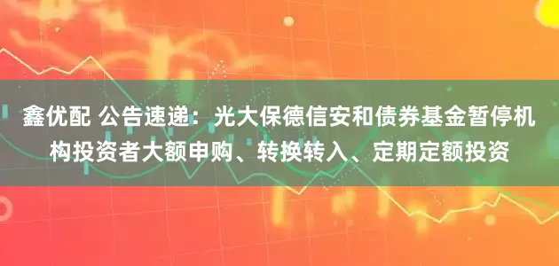 鑫优配 公告速递：光大保德信安和债券基金暂停机构投资者大额申购、转换转入、定期定额投资