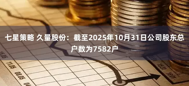七星策略 久量股份：截至2025年10月31日公司股东总户数为7582户
